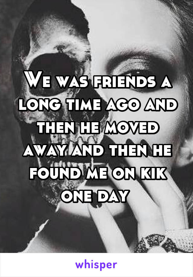 We was friends a long time ago and then he moved away and then he found me on kik one day 