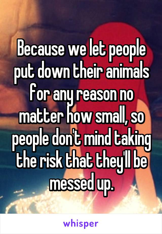 Because we let people put down their animals for any reason no matter how small, so people don't mind taking the risk that they'll be messed up.