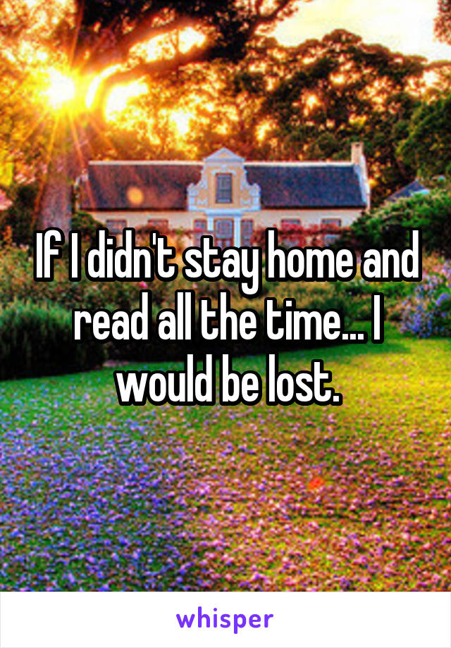 If I didn't stay home and read all the time... I would be lost.