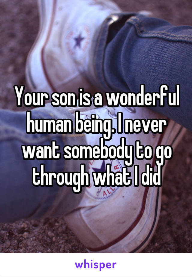 Your son is a wonderful human being. I never want somebody to go through what I did