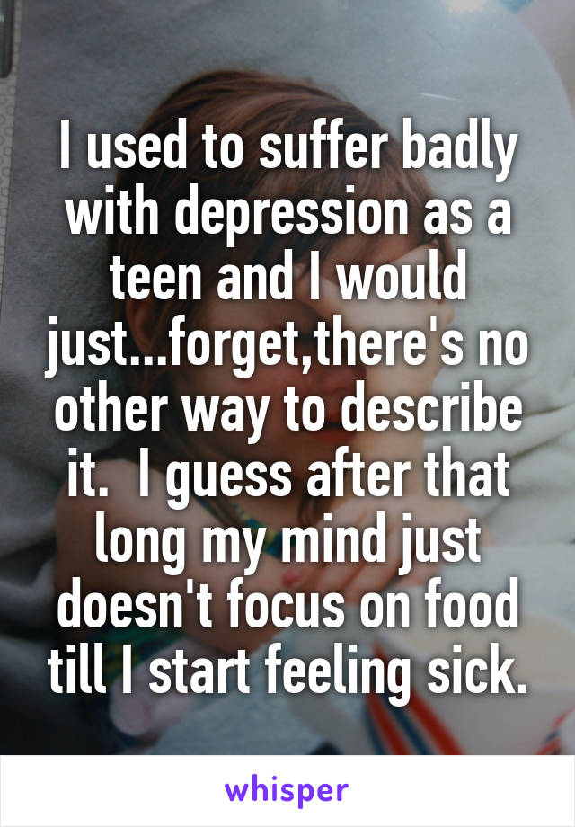I used to suffer badly with depression as a teen and I would just...forget,there's no other way to describe it.  I guess after that long my mind just doesn't focus on food till I start feeling sick.