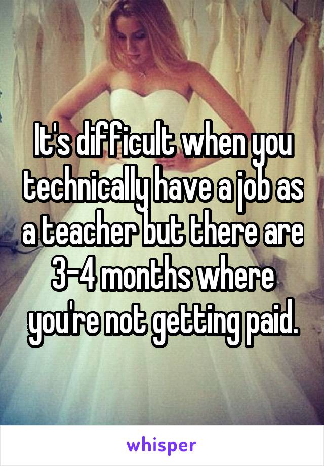 It's difficult when you technically have a job as a teacher but there are 3-4 months where you're not getting paid.