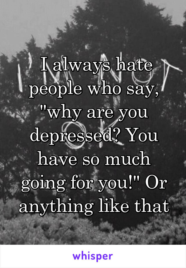  I always hate people who say, "why are you depressed? You have so much going for you!" Or anything like that