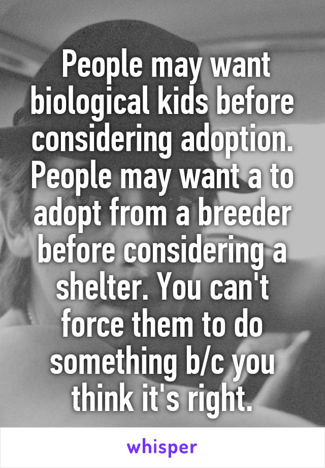  People may want biological kids before considering adoption. People may want a to adopt from a breeder before considering a shelter. You can't force them to do something b/c you think it's right.