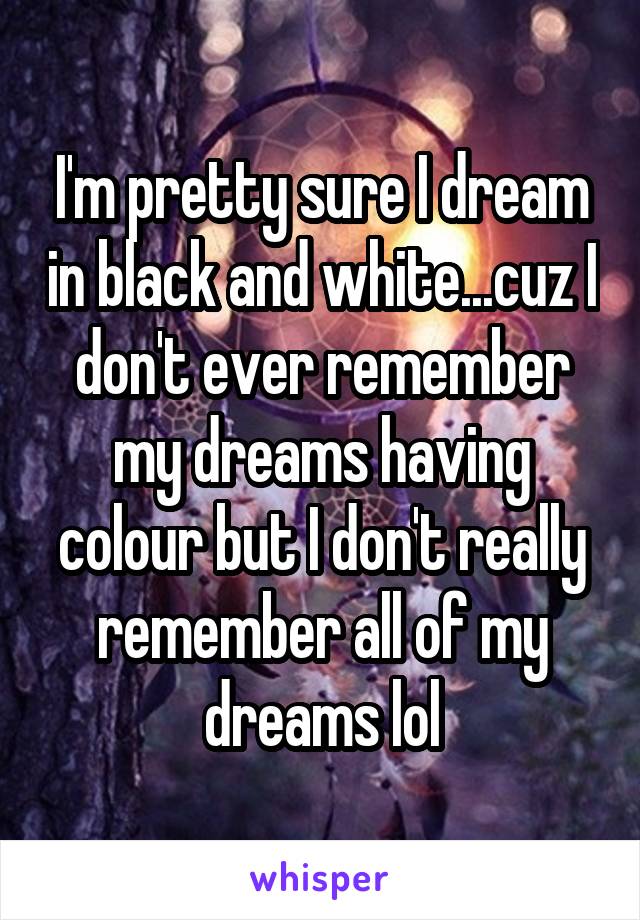 I'm pretty sure I dream in black and white...cuz I don't ever remember my dreams having colour but I don't really remember all of my dreams lol