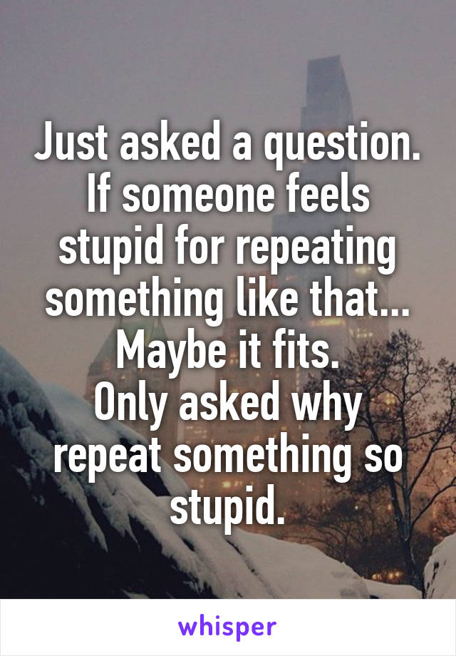 Just asked a question.
If someone feels stupid for repeating something like that...
Maybe it fits.
Only asked why repeat something so stupid.
