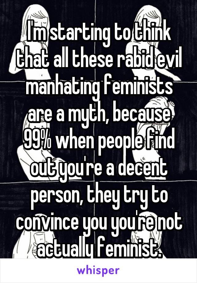 I'm starting to think that all these rabid evil manhating feminists are a myth, because 99% when people find out you're a decent person, they try to convince you you're not actually feminist.
