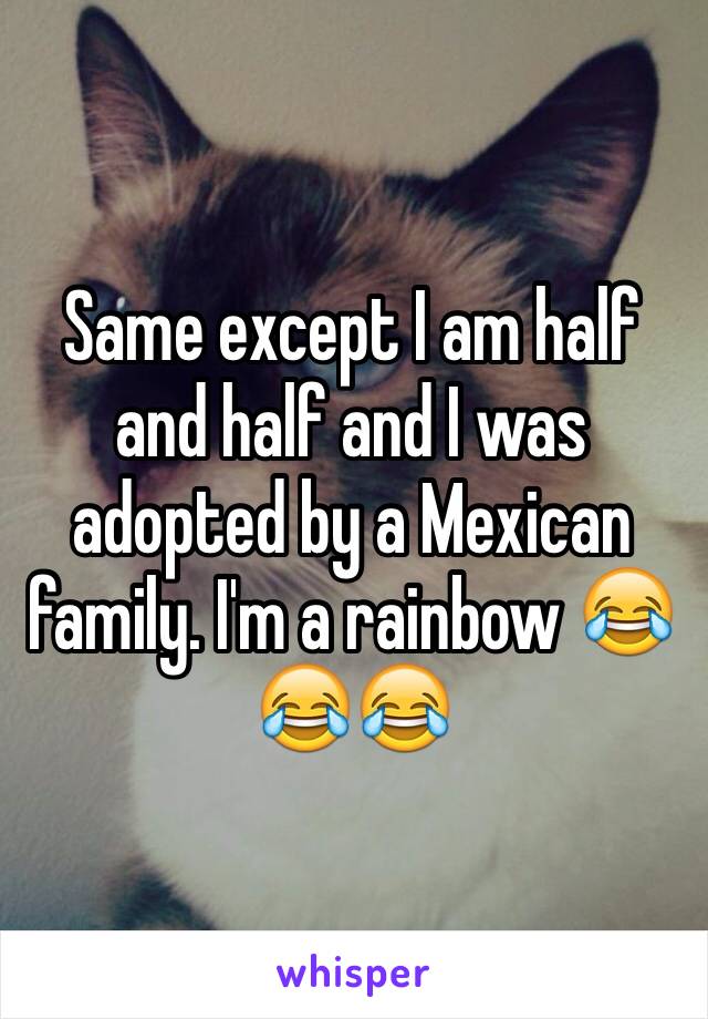 Same except I am half and half and I was adopted by a Mexican family. I'm a rainbow 😂😂😂