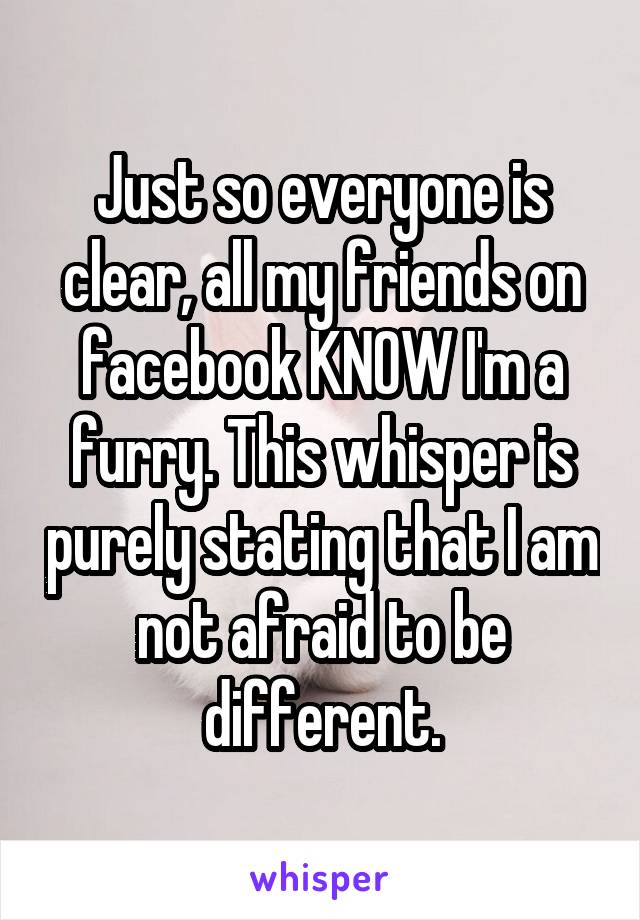 Just so everyone is clear, all my friends on facebook KNOW I'm a furry. This whisper is purely stating that I am not afraid to be different.
