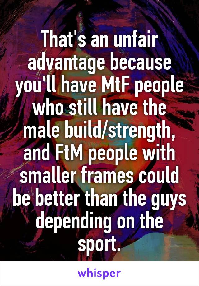 That's an unfair advantage because you'll have MtF people who still have the male build/strength, and FtM people with smaller frames could be better than the guys depending on the sport.