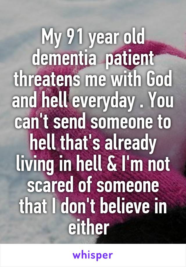 My 91 year old dementia  patient threatens me with God and hell everyday . You can't send someone to hell that's already living in hell & I'm not scared of someone that I don't believe in either  