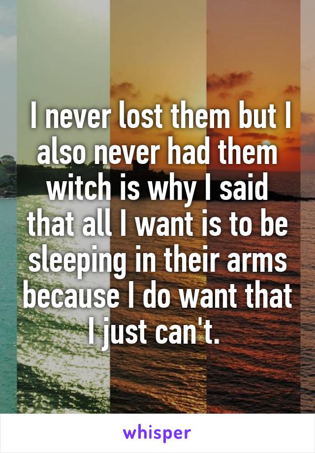  I never lost them but I also never had them witch is why I said that all I want is to be sleeping in their arms because I do want that I just can't. 