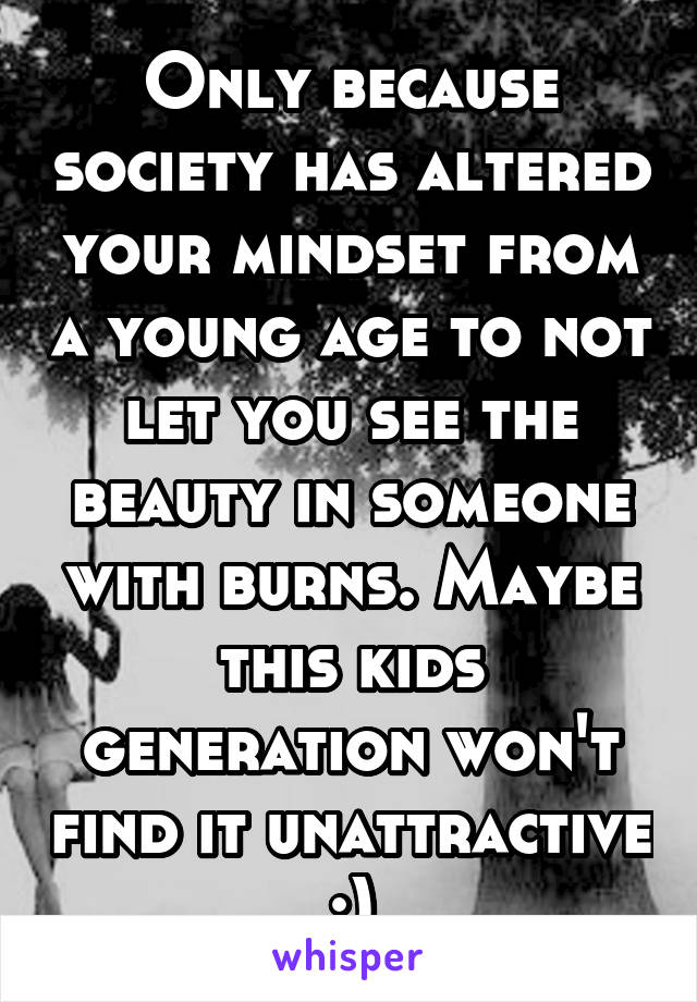 Only because society has altered your mindset from a young age to not let you see the beauty in someone with burns. Maybe this kids generation won't find it unattractive :)