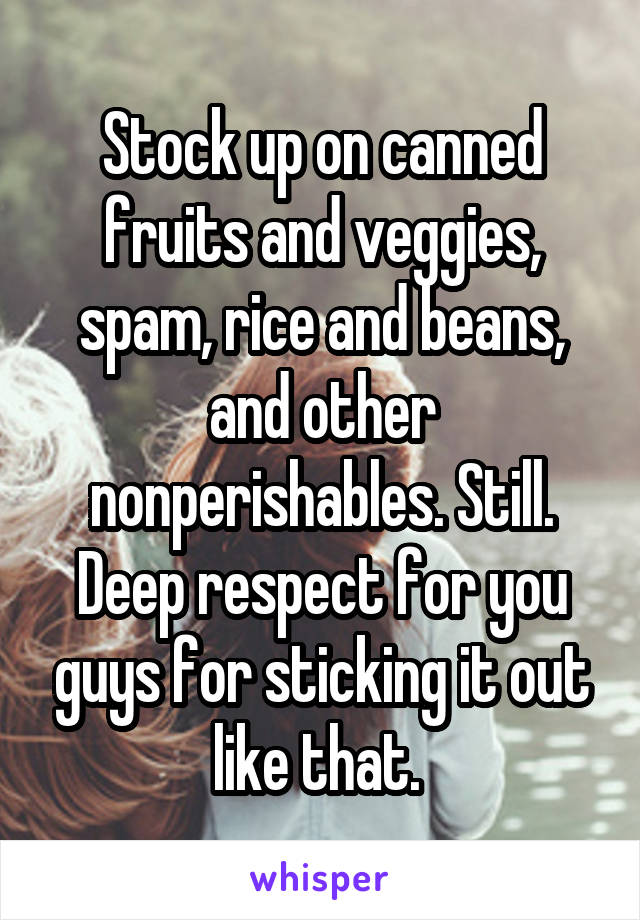 Stock up on canned fruits and veggies, spam, rice and beans, and other nonperishables. Still. Deep respect for you guys for sticking it out like that. 