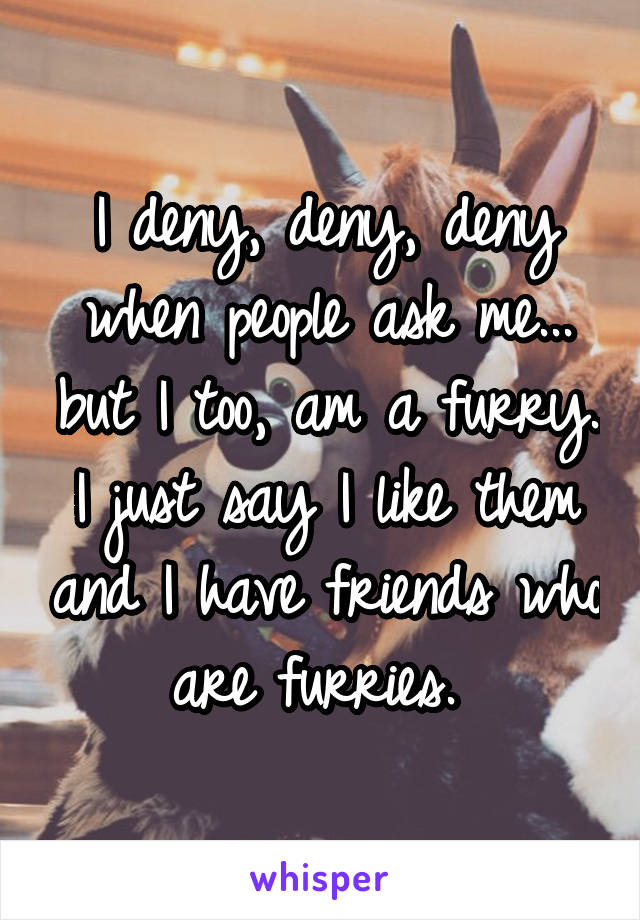 I deny, deny, deny when people ask me... but I too, am a furry. I just say I like them and I have friends who are furries. 