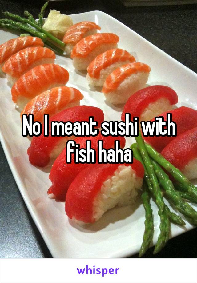 No I meant sushi with fish haha
