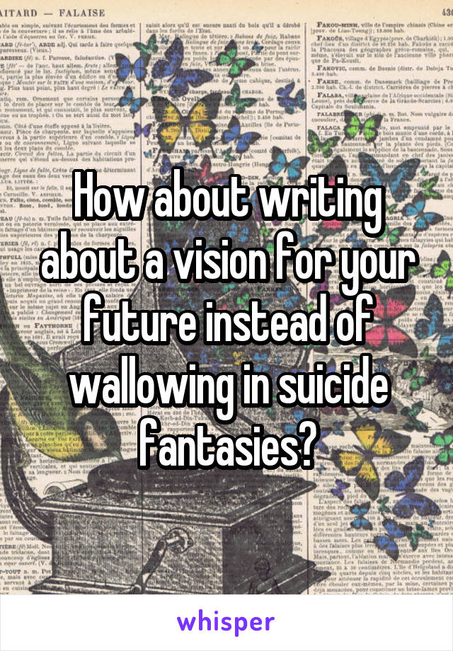How about writing about a vision for your future instead of wallowing in suicide fantasies?