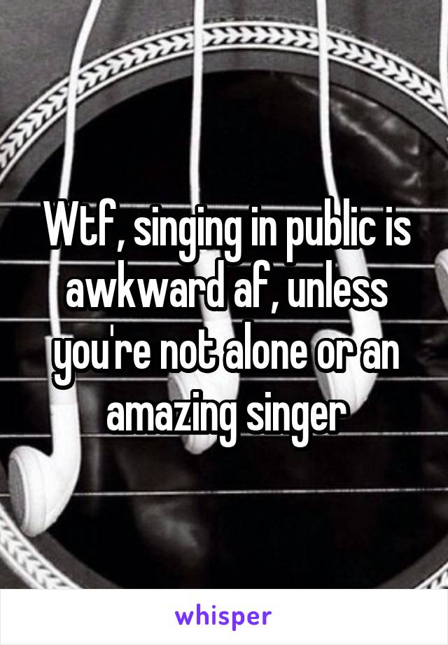 Wtf, singing in public is awkward af, unless you're not alone or an amazing singer