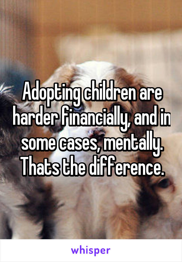 Adopting children are harder financially, and in some cases, mentally. Thats the difference.