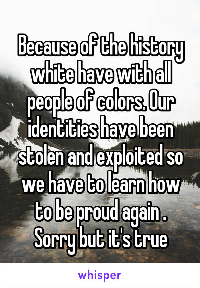 Because of the history white have with all people of colors. Our identities have been stolen and exploited so we have to learn how to be proud again .
Sorry but it's true