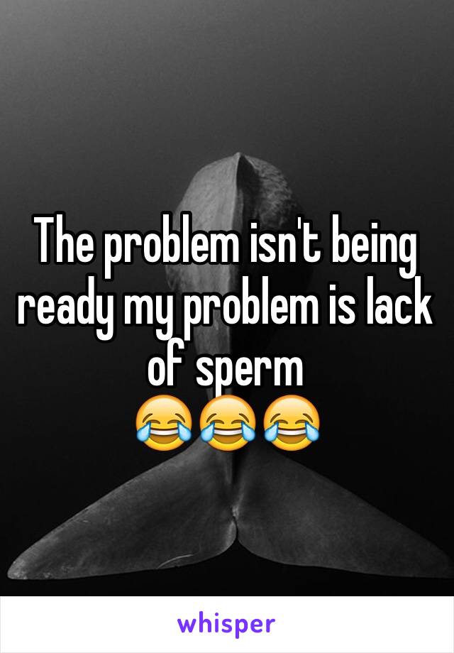 The problem isn't being ready my problem is lack of sperm 
😂😂😂