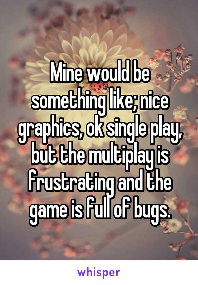 Mine would be something like; nice graphics, ok single play, but the multiplay is frustrating and the game is full of bugs.