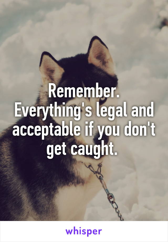 Remember. Everything's legal and acceptable if you don't get caught. 
