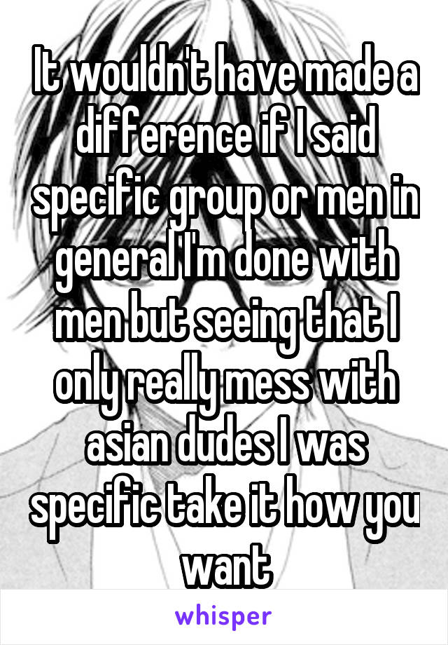 It wouldn't have made a difference if I said specific group or men in general I'm done with men but seeing that I only really mess with asian dudes I was specific take it how you want