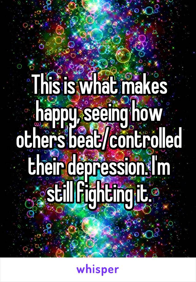 This is what makes happy, seeing how others beat/controlled their depression. I'm still fighting it.
