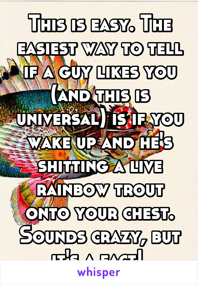 This is easy. The easiest way to tell if a guy likes you (and this is universal) is if you wake up and he's shitting a live rainbow trout onto your chest. Sounds crazy, but it's a fact! 