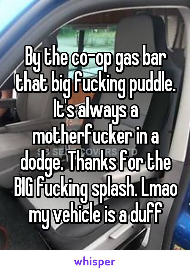 By the co-op gas bar that big fucking puddle. It's always a motherfucker in a dodge. Thanks for the BIG fucking splash. Lmao my vehicle is a duff