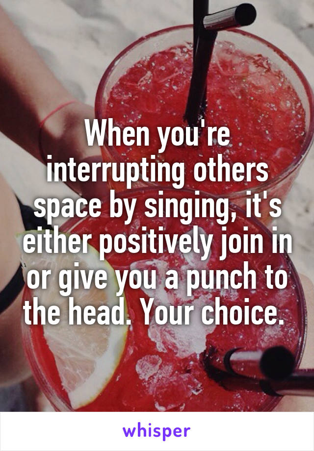 When you're interrupting others space by singing, it's either positively join in or give you a punch to the head. Your choice. 