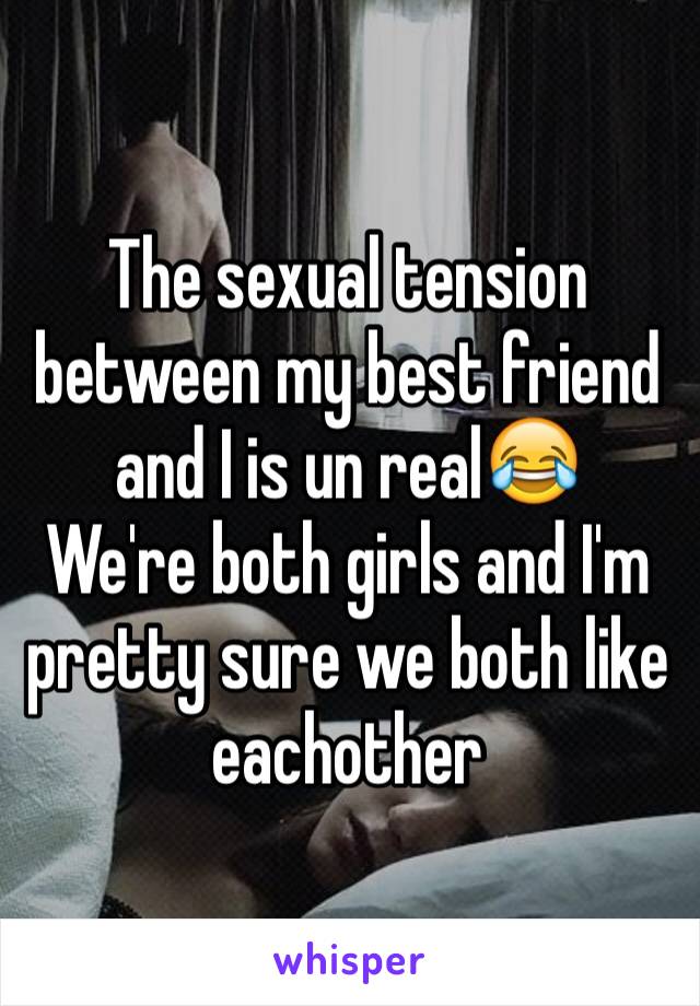 The sexual tension between my best friend and I is un realðŸ˜‚ 
We're both girls and I'm pretty sure we both like eachother 