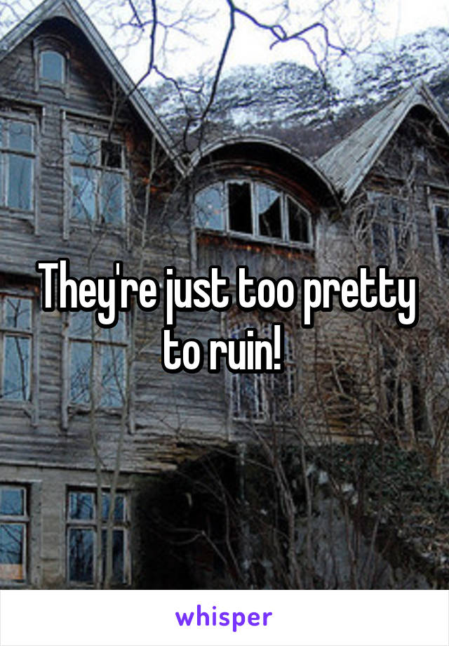 They're just too pretty to ruin! 