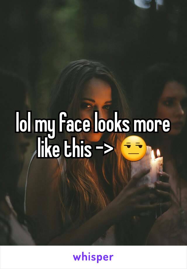 lol my face looks more like this -> 😒