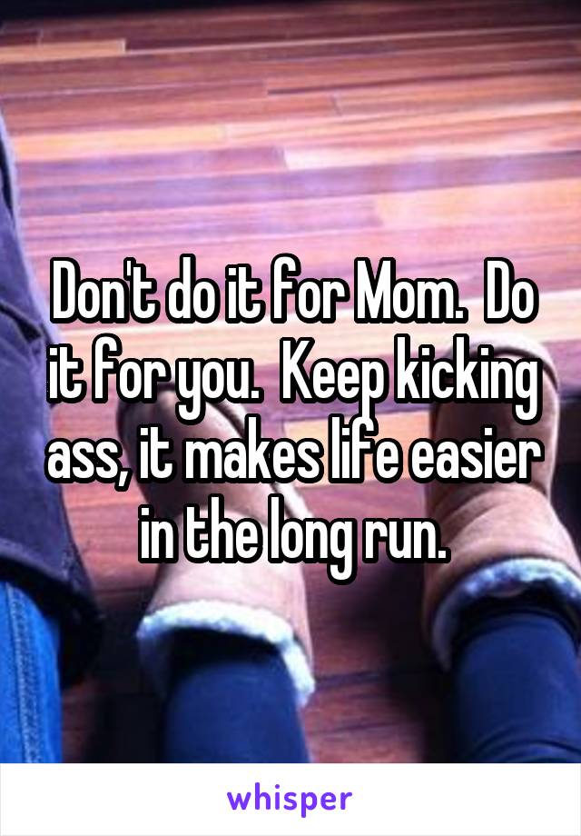 Don't do it for Mom.  Do it for you.  Keep kicking ass, it makes life easier in the long run.