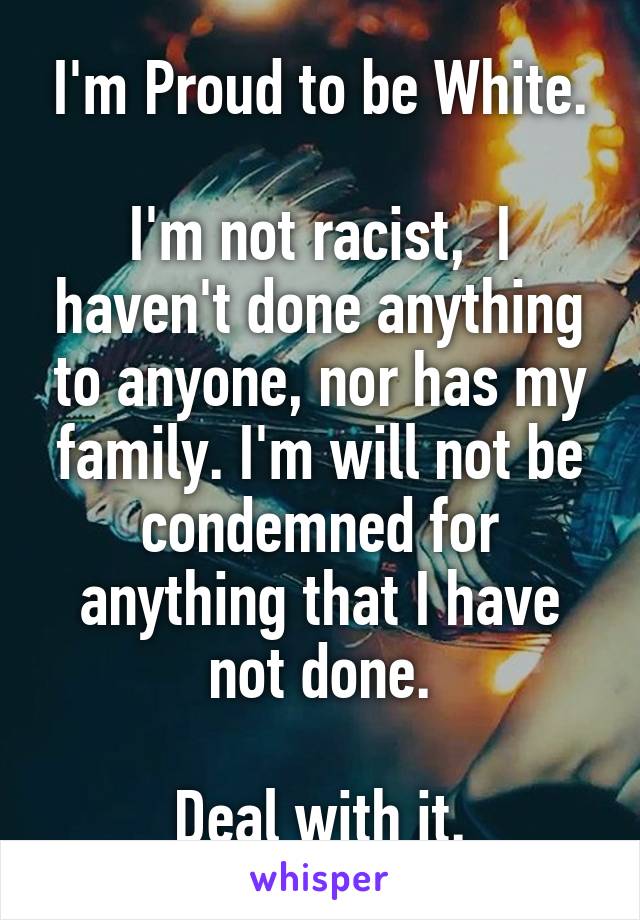 I'm Proud to be White.

I'm not racist,  I haven't done anything to anyone, nor has my family. I'm will not be condemned for anything that I have not done.

Deal with it.