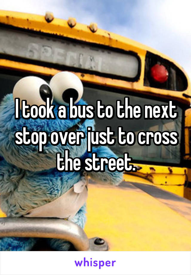 I took a bus to the next stop over just to cross the street.