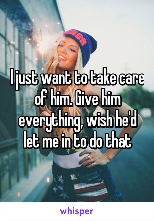 I just want to take care of him. Give him everything, wish he'd let me in to do that