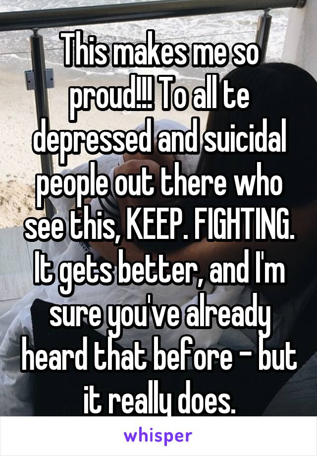 This makes me so proud!!! To all te depressed and suicidal people out there who see this, KEEP. FIGHTING. It gets better, and I'm sure you've already heard that before - but it really does.