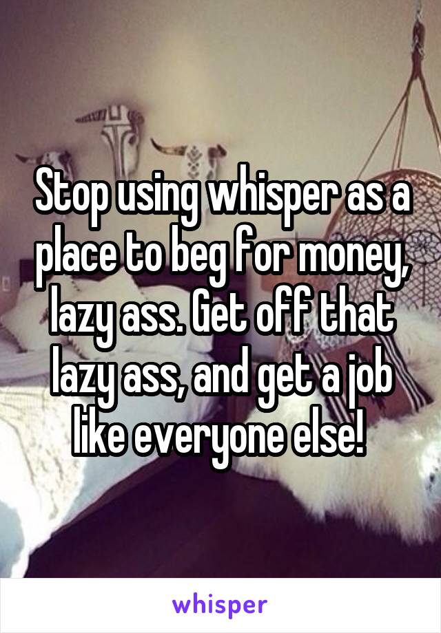 Stop using whisper as a place to beg for money, lazy ass. Get off that lazy ass, and get a job like everyone else! 