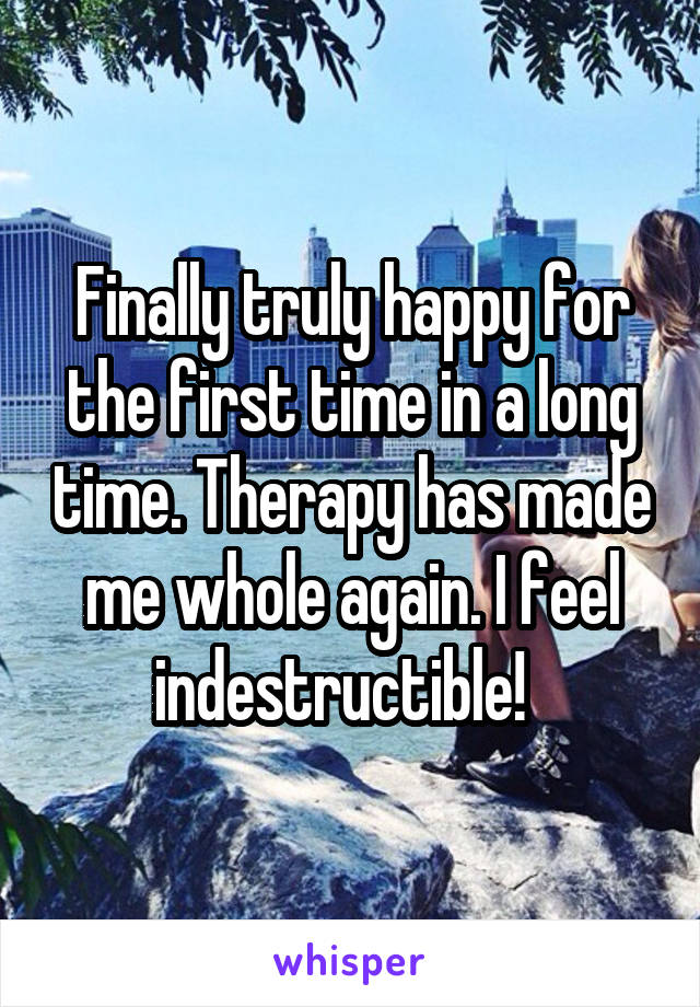 Finally truly happy for the first time in a long time. Therapy has made me whole again. I feel indestructible!  