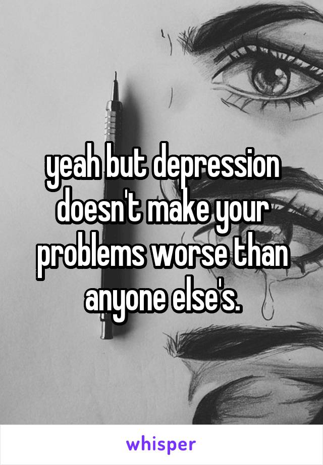 yeah but depression doesn't make your problems worse than anyone else's.