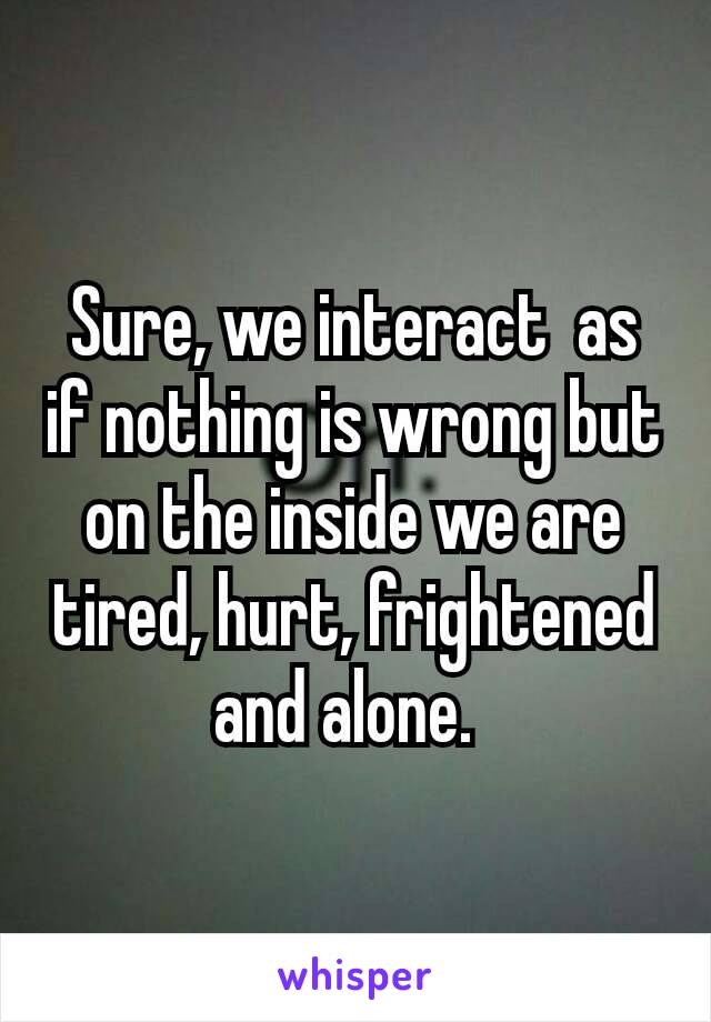 Sure, we interact  as if nothing is wrong but on the inside we are tired, hurt, frightened and alone. 