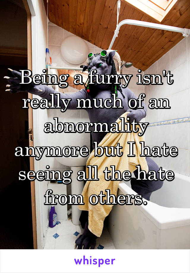 Being a furry isn't really much of an abnormality anymore but I hate seeing all the hate from others.