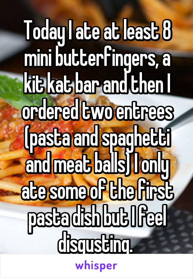 Today I ate at least 8 mini butterfingers, a kit kat bar and then I ordered two entrees (pasta and spaghetti and meat balls) I only ate some of the first pasta dish but I feel disgusting. 