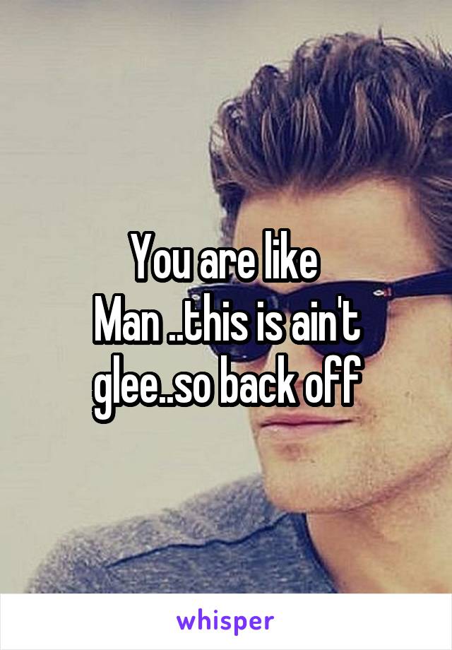 You are like 
Man ..this is ain't glee..so back off