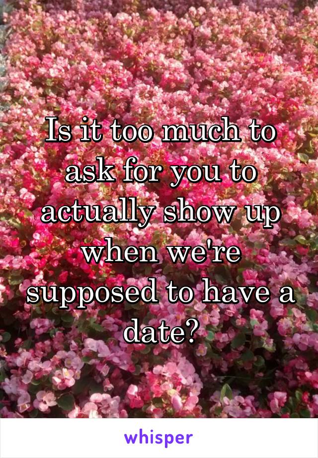 Is it too much to ask for you to actually show up when we're supposed to have a date?