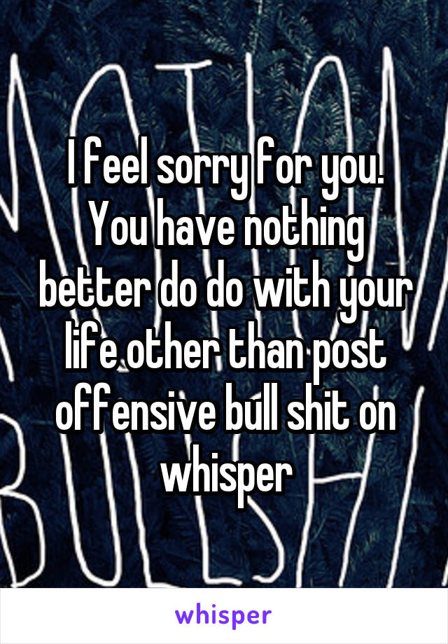 I feel sorry for you.
You have nothing better do do with your life other than post offensive bull shit on whisper