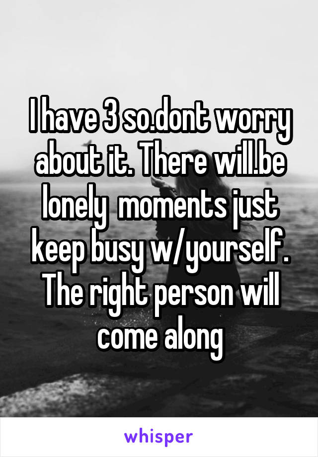 I have 3 so.dont worry about it. There will.be lonely  moments just keep busy w/yourself. The right person will come along